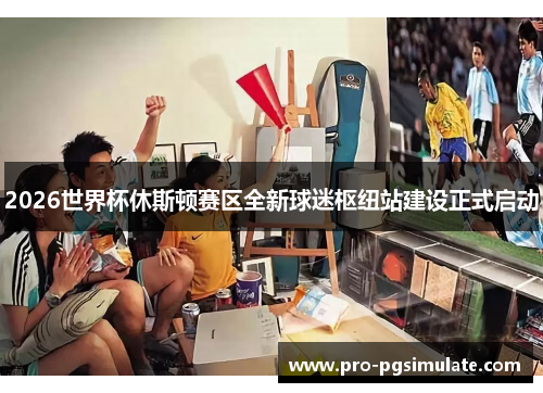 2026世界杯休斯顿赛区全新球迷枢纽站建设正式启动 2026世界杯休斯顿赛区全新球迷枢纽站建设正式启动