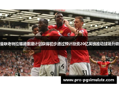 曼联老特拉福德重建计划获得初步通过预计投资20亿英镑推动球场升级 曼联老特拉福德重建计划获得初步通过预计投资20亿英镑推动球场升级