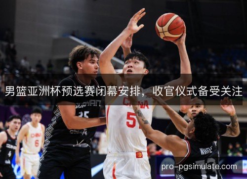 男篮亚洲杯预选赛闭幕安排，收官仪式备受关注